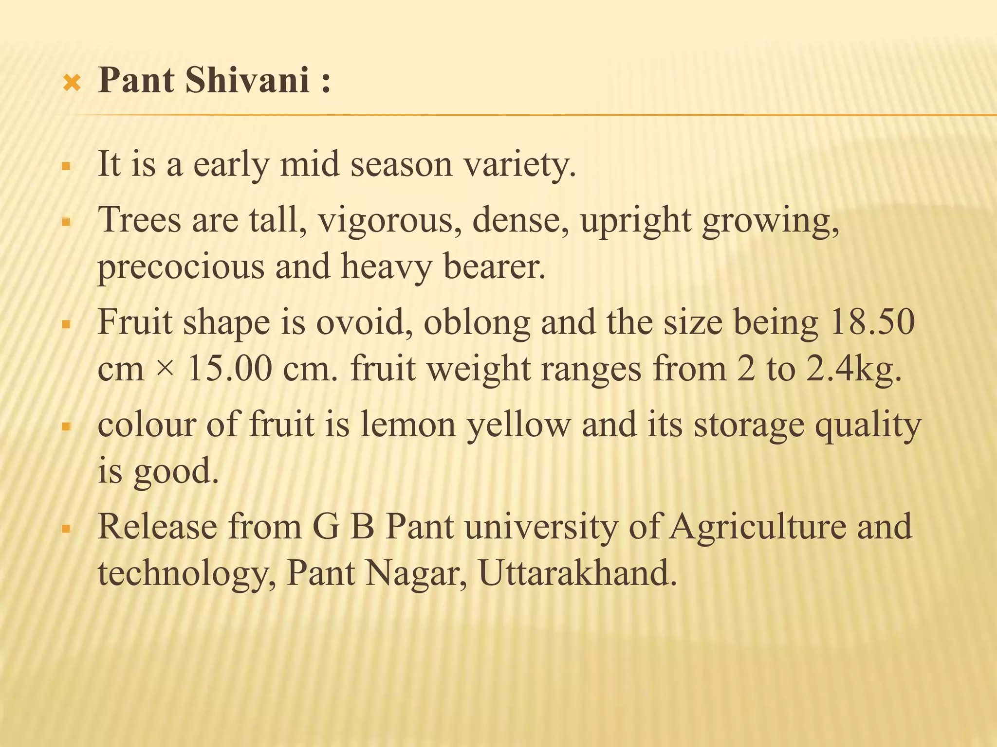  Pant Shivani :
 It is a early mid season variety.
 Trees are tall, vigorous, dense, upright growing,
precocious and heavy bearer.
 Fruit shape is ovoid, oblong and the size being 18.50
cm × 15.00 cm. fruit weight ranges from 2 to 2.4kg.
 colour of fruit is lemon yellow and its storage quality
is good.
 Release from G B Pant university of Agriculture and
technology, Pant Nagar, Uttarakhand.
 