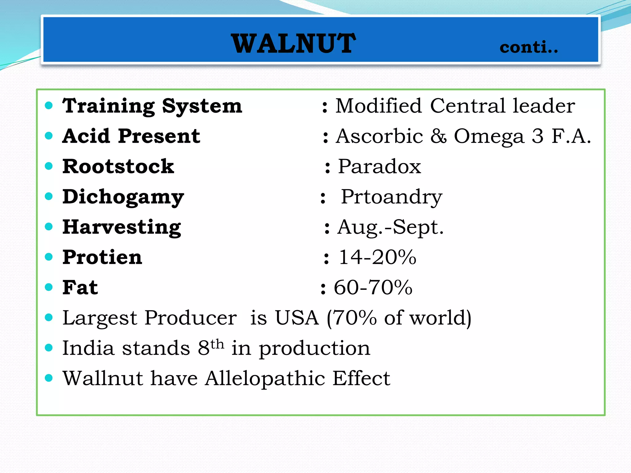 WALNUT conti..
 Training System : Modified Central leader
 Acid Present : Ascorbic & Omega 3 F.A.
 Rootstock : Paradox
 Dichogamy : Prtoandry
 Harvesting : Aug.-Sept.
 Protien : 14-20%
 Fat : 60-70%
 Largest Producer is USA (70% of world)
 India stands 8th in production
 Wallnut have Allelopathic Effect
 