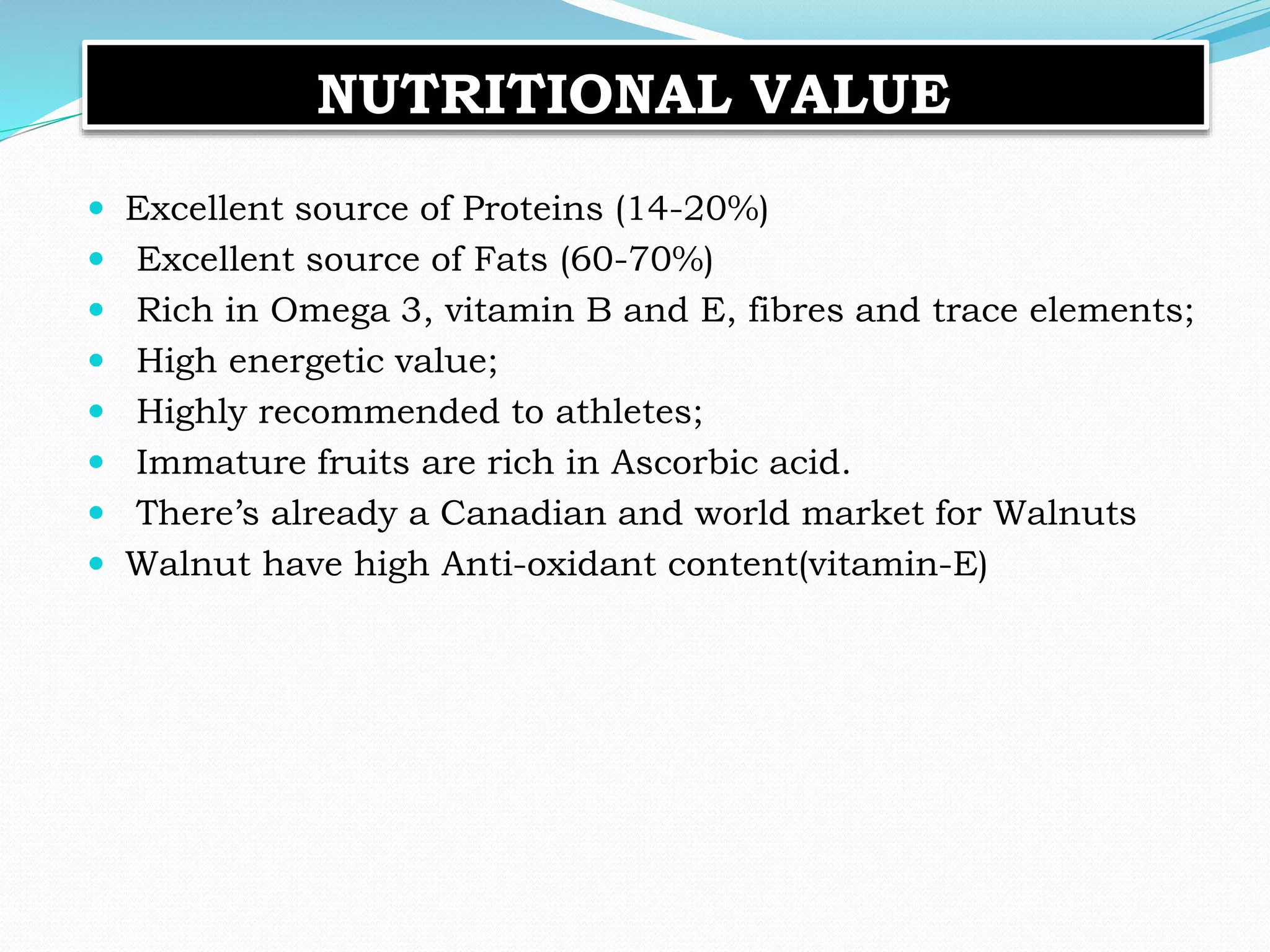 NUTRITIONAL VALUE
 Excellent source of Proteins (14-20%)
 Excellent source of Fats (60-70%)
 Rich in Omega 3, vitamin B and E, fibres and trace elements;
 High energetic value;
 Highly recommended to athletes;
 Immature fruits are rich in Ascorbic acid.
 There’s already a Canadian and world market for Walnuts
 Walnut have high Anti-oxidant content(vitamin-E)
 