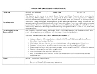 COURSE PLAN in Microsoft Advanced Productivity
Course Title Microsoft 365 - Advanced
Productivity
Course Code: MSFT365 - AP
Course Description
The objective of this course is to provide Deped Teachers and School Personnel with a comprehensive
understanding of Microsoft 365 and its various components. By the end of this course, Deped Teachers and School
Personnel will be able to navigate and use Microsoft 365 to create, share, and collaborate on various documents
and projects. Deped Teachers and School Personnel will also learn how to effectively use the different tools and
applications within Microsoft 365, including OneDrive, Teams, Word, Excel, PowerPoint, and OneNote, to increase
productivity and efficiency in their personal and professional lives. Additionally, Deped Faculty and Staff will gain an
understanding of new ways of working and modern meetings through Microsoft 365, as well as best practices for
using the platform.
Course Intended Learning
Outcomes (CILO)
After completing this subject, Deped Teachers and School Personnel will be able to effectively use Microsoft 365 to
create and manage documents, collaborate with others, and enhance their productivity.
Specifically, DEPED TEACHERS AND SCHOOL PERSONNEL WILL BE ABLE TO:
1. Navigate and use the different applications and tools within Microsoft 365, including OneDrive, Teams,
Word, Excel, PowerPoint, and OneNote.
2. Effectively use Microsoft Teams to communicate, collaborate, and manage projects with their team.
3. Create and edit documents, spreadsheets, presentations, and other files using Microsoft 365.
4. Collaborate with others in real-time on documents and projects using Microsoft 365's collaboration features.
5. Organize and manage files and folders using OneDrive.
6. Understand best practices when using Microsoft 365.
7. Apply the skills learned in this course to increase their productivity and efficiency in their personal and
professional lives.
Module Module 1: Introduction to Microsoft 365
 Overview of Microsoft 365's features and applications
 