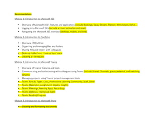 Recommendations
Module 1: Introduction to Microsoft 365
 Overview of Microsoft 365's features and applications (include Bookings, Sway, Stream, Planner, Whiteboard, Delve…)
 Logging in to Microsoft 365 (include account activation and reset)
 Navigating the Microsoft 365 interface (desktop, mobile, and web)
Module 2: Introduction to OneDrive
 Overview of OneDrive
 Organizing and managing files and folders
 Sharing files and folders with colleagues
 Desktop Folder Sync, Free up Sync Space
 Creating a File Request
Module 3: Introduction to Microsoft Teams
 Overview of Teams' features and tools
 Communicating and collaborating with colleagues using Teams (include Shared Channels, guests/external, and switching
tenants)
 Managing projects using Teams' project management tools
 Teams for Edu Types: Class, Professional Learning Community, Staff, Other
 Teams Classroom, Assignment, Grades, Insights
 Teams Meetings, Meeting Apps, Recordings
 Teams Webinar, Teams Live Event
 Teams Reading Progress
Module 4: Introduction to Microsoft Word
 Creating and formatting documents
 