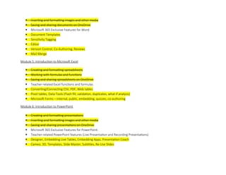  Inserting and formatting images and other media
 Saving and sharing documents on OneDrive
 Microsoft 365 Exclusive Features for Word
 Document Templates
 Sensitivity Tagging
 Editor
 Version Control, Co-Authoring, Reviews
 Mail Merge
Module 5: Introduction to Microsoft Excel
 Creating and formatting spreadsheets
 Working with formulas and functions
 Saving and sharing spreadsheets on OneDrive
 Teacher-related Excel functions and formulas
 Converting/Connecting CSV, PDF, Web tables
 Pivot tables, Data Tools (Flash fill, validation, duplicates, what if analysis)
 Microsoft Forms – internal, public, embedding, quizzes, co-authoring
Module 6: Introduction to PowerPoint
 Creating and formatting presentations
 Inserting and formatting images and other media
 Saving and sharing presentations on OneDrive
 Microsoft 365 Exclusive Features for PowerPoint:
 Teacher-related PowerPoint features (Live Presentation and Recording Presentations)
 Designer, Embedding Live Tables, Embedding Apps, Presentation Coach
 Cameo, 3D, Templates, ݺߣ Master, Subtitles, Re-Use ݺߣs
 