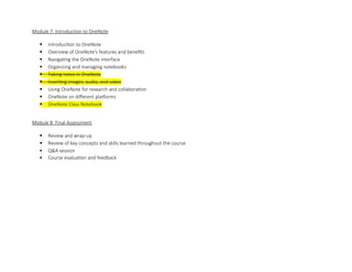 Module 7: Introduction to OneNote
 Introduction to OneNote
 Overview of OneNote's features and benefits
 Navigating the OneNote interface
 Organizing and managing notebooks
 Taking notes in OneNote
 Inserting images, audio, and video
 Using OneNote for research and collaboration
 OneNote on different platforms
 OneNote Class Notebook
Module 8: Final Assessment
 Review and wrap-up
 Review of key concepts and skills learned throughout the course
 Q&A session
 Course evaluation and feedback
 