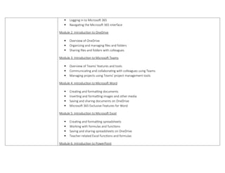  Logging in to Microsoft 365
 Navigating the Microsoft 365 interface
Module 2: Introduction to OneDrive
 Overview of OneDrive
 Organizing and managing files and folders
 Sharing files and folders with colleagues
Module 3: Introduction to Microsoft Teams
 Overview of Teams' features and tools
 Communicating and collaborating with colleagues using Teams
 Managing projects using Teams' project management tools
Module 4: Introduction to Microsoft Word
 Creating and formatting documents
 Inserting and formatting images and other media
 Saving and sharing documents on OneDrive
 Microsoft 365 Exclusive Features for Word
Module 5: Introduction to Microsoft Excel
 Creating and formatting spreadsheets
 Working with formulas and functions
 Saving and sharing spreadsheets on OneDrive
 Teacher-related Excel functions and formulas
Module 6: Introduction to PowerPoint
 