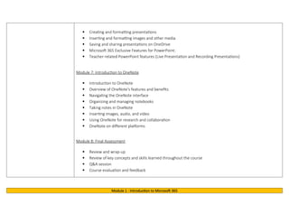 Creating and formatting presentations
 Inserting and formatting images and other media
 Saving and sharing presentations on OneDrive
 Microsoft 365 Exclusive Features for PowerPoint:
 Teacher-related PowerPoint features (Live Presentation and Recording Presentations)
Module 7: Introduction to OneNote
 Introduction to OneNote
 Overview of OneNote's features and benefits
 Navigating the OneNote interface
 Organizing and managing notebooks
 Taking notes in OneNote
 Inserting images, audio, and video
 Using OneNote for research and collaboration
 OneNote on different platforms
Module 8: Final Assessment
 Review and wrap-up
 Review of key concepts and skills learned throughout the course
 Q&A session
 Course evaluation and feedback
Module 1 : Introduction to Microsoft 365
 