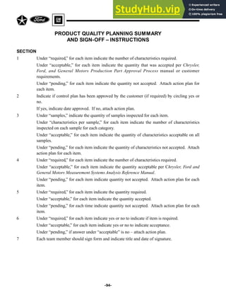 -94-
PRODUCT QUALITY PLANNING SUMMARY
AND SIGN-OFF – INSTRUCTIONS
SECTION
1 Under “required,” for each item indicate the number of characteristics required.
Under “acceptable,” for each item indicate the quantity that was accepted per Chrysler,
Ford, and General Motors Production Part Approval Process manual or customer
requirements.
Under “pending,” for each item indicate the quantity not accepted. Attach action plan for
each item.
2 Indicate if control plan has been approved by the customer (if required) by circling yes or
no.
If yes, indicate date approved. If no, attach action plan.
3 Under “samples,” indicate the quantity of samples inspected for each item.
Under “characteristics per sample,” for each item indicate the number of characteristics
inspected on each sample for each category.
Under “acceptable,” for each item indicate the quantity of characteristics acceptable on all
samples.
Under “pending,” for each item indicate the quantity of characteristics not accepted. Attach
action plan for each item.
4 Under “required,” for each item indicate the number of characteristics required.
Under “acceptable,” for each item indicate the quantity acceptable per Chrysler, Ford and
General Motors Measurement Systems Analysis Reference Manual.
Under “pending,” for each item indicate quantity not accepted. Attach action plan for each
item.
5 Under “required,” for each item indicate the quantity required.
Under “acceptable,” for each item indicate the quantity accepted.
Under “pending,” for each time indicate quantity not accepted. Attach action plan for each
item.
6 Under “required,” for each item indicate yes or no to indicate if item is required.
Under “acceptable,” for each item indicate yes or no to indicate acceptance.
Under “pending,” if answer under “acceptable” is no – attach action plan.
7 Each team member should sign form and indicate title and date of signature.
 