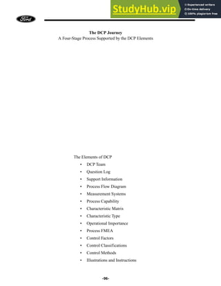 -96-
The DCP Journey
A Four-Stage Process Supported by the DCP Elements
The Elements of DCP
• DCP Team
• Question Log
• Support Information
• Process Flow Diagram
• Measurement Systems
• Process Capability
• Characteristic Matrix
• Characteristic Type
• Operational Importance
• Process FMEA
• Control Factors
• Control Classifications
• Control Methods
• Illustrations and Instructions
 
