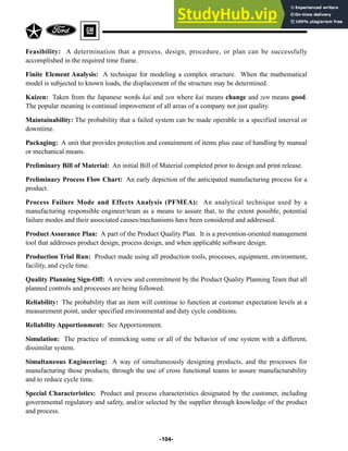 -104-
Feasibility: A determination that a process, design, procedure, or plan can be successfully
accomplished in the required time frame.
Finite Element Analysis: A technique for modeling a complex structure. When the mathematical
model is subjected to known loads, the displacement of the structure may be determined.
Kaizen: Taken from the Japanese words kai and zen where kai means change and zen means good.
The popular meaning is continual improvement of all areas of a company not just quality.
Maintainability: The probability that a failed system can be made operable in a specified interval or
downtime.
Packaging: A unit that provides protection and containment of items plus ease of handling by manual
or mechanical means.
Preliminary Bill of Material: An initial Bill of Material completed prior to design and print release.
Preliminary Process Flow Chart: An early depiction of the anticipated manufacturing process for a
product.
Process Failure Mode and Effects Analysis (PFMEA): An analytical technique used by a
manufacturing responsible engineer/team as a means to assure that, to the extent possible, potential
failure modes and their associated causes/mechanisms have been considered and addressed.
Product Assurance Plan: A part of the Product Quality Plan. It is a prevention-oriented management
tool that addresses product design, process design, and when applicable software design.
Production Trial Run: Product made using all production tools, processes, equipment, environment,
facility, and cycle time.
Quality Planning Sign-Off: A review and commitment by the Product Quality Planning Team that all
planned controls and processes are being followed.
Reliability: The probability that an item will continue to function at customer expectation levels at a
measurement point, under specified environmental and duty cycle conditions.
Reliability Apportionment: See Apportionment.
Simulation: The practice of mimicking some or all of the behavior of one system with a different,
dissimilar system.
Simultaneous Engineering: A way of simultaneously designing products, and the processes for
manufacturing those products, through the use of cross functional teams to assure manufacturability
and to reduce cycle time.
Special Characteristics: Product and process characteristics designated by the customer, including
governmental regulatory and safety, and/or selected by the supplier through knowledge of the product
and process.
 