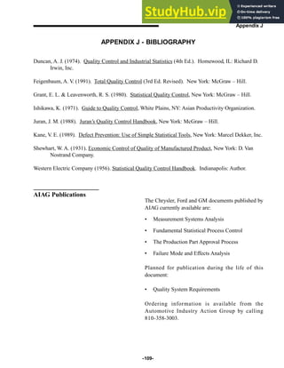 -109-
Appendix J
APPENDIX J - BIBLIOGRAPHY
Duncan, A. J. (1974). Quality Control and Industrial Statistics (4th Ed.). Homewood, IL: Richard D.
Irwin, Inc.
Feigenbaum, A. V. (1991). Total Quality Control (3rd Ed. Revised). New York: McGraw – Hill.
Grant, E. L.  Leavenworth, R. S. (1980). Statistical Quality Control, New York: McGraw – Hill.
Ishikawa, K. (1971). Guide to Quality Control, White Plains, NY: Asian Productivity Organization.
Juran, J. M. (1988). Juran’s Quality Control Handbook, New York: McGraw – Hill.
Kane, V. E. (1989). Defect Prevention: Use of Simple Statistical Tools, New York: Marcel Dekker, Inc.
Shewhart, W. A. (1931). Economic Control of Quality of Manufactured Product, New York: D. Van
Nostrand Company.
Western Electric Company (1956). Statistical Quality Control Handbook. Indianapolis: Author.
The Chrysler, Ford and GM documents published by
AIAG currently available are:
• Measurement Systems Analysis
• Fundamental Statistical Process Control
• The Production Part Approval Process
• Failure Mode and Effects Analysis
Planned for publication during the life of this
document:
• Quality System Requirements
Ordering information is available from the
Automotive Industry Action Group by calling
810-358-3003.
AIAG Publications
 