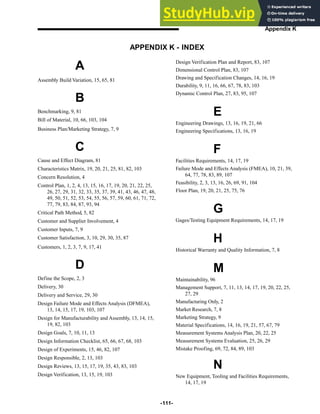 -111-
Appendix K
APPENDIX K - INDEX
A
Assembly Build Variation, 15, 65, 81
B
Benchmarking, 9, 81
Bill of Material, 10, 66, 103, 104
Business Plan/Marketing Strategy, 7, 9
C
Cause and Effect Diagram, 81
Characteristics Matrix, 19, 20, 21, 25, 81, 82, 103
Concern Resolution, 4
Control Plan, 1, 2, 4, 13, 15, 16, 17, 19, 20, 21, 22, 25,
26, 27, 29, 31, 32, 33, 35, 37, 39, 41, 43, 46, 47, 48,
49, 50, 51, 52, 53, 54, 55, 56, 57, 59, 60, 61, 71, 72,
77, 79, 83, 84, 87, 93, 94
Critical Path Method, 5, 82
Customer and Supplier Involvement, 4
Customer Inputs, 7, 9
Customer Satisfaction, 3, 10, 29, 30, 35, 87
Customers, 1, 2, 3, 7, 9, 17, 41
D
Define the Scope, 2, 3
Delivery, 30
Delivery and Service, 29, 30
Design Failure Mode and Effects Analysis (DFMEA),
13, 14, 15, 17, 19, 103, 107
Design for Manufacturability and Assembly, 13, 14, 15,
19, 82, 103
Design Goals, 7, 10, 11, 13
Design Information Checklist, 65, 66, 67, 68, 103
Design of Experiments, 15, 46, 82, 107
Design Responsible, 2, 13, 103
Design Reviews, 13, 15, 17, 19, 35, 43, 83, 103
Design Verification, 13, 15, 19, 103
Design Verification Plan and Report, 83, 107
Dimensional Control Plan, 83, 107
Drawing and Specification Changes, 14, 16, 19
Durability, 9, 11, 16, 66, 67, 78, 83, 103
Dynamic Control Plan, 27, 83, 95, 107
E
Engineering Drawings, 13, 16, 19, 21, 66
Engineering Specifications, 13, 16, 19
F
Facilities Requirements, 14, 17, 19
Failure Mode and Effects Analysis (FMEA), 10, 21, 39,
64, 77, 78, 83, 89, 107
Feasibility, 2, 3, 13, 16, 26, 69, 91, 104
Floor Plan, 19, 20, 21, 25, 75, 76
G
Gages/Testing Equipment Requirements, 14, 17, 19
H
Historical Warranty and Quality Information, 7, 8
M
Maintainability, 96
Management Support, 7, 11, 13, 14, 17, 19, 20, 22, 25,
27, 29
Manufacturing Only, 2
Market Research, 7, 8
Marketing Strategy, 9
Material Specifications, 14, 16, 19, 21, 57, 67, 79
Measurement Systems Analysis Plan, 20, 22, 25
Measurement Systems Evaluation, 25, 26, 29
Mistake Proofing, 69, 72, 84, 89, 103
N
New Equipment, Tooling and Facilities Requirements,
14, 17, 19
 