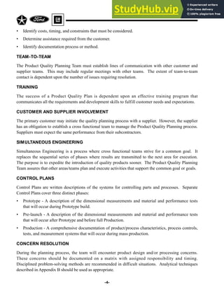 • Identify costs, timing, and constraints that must be considered.
• Determine assistance required from the customer.
• Identify documentation process or method.
TEAM-TO-TEAM
The Product Quality Planning Team must establish lines of communication with other customer and
supplier teams. This may include regular meetings with other teams. The extent of team-to-team
contact is dependent upon the number of issues requiring resolution.
TRAINING
The success of a Product Quality Plan is dependent upon an effective training program that
communicates all the requirements and development skills to fulfill customer needs and expectations.
CUSTOMER AND SUPPLIER INVOLVEMENT
The primary customer may initiate the quality planning process with a supplier. However, the supplier
has an obligation to establish a cross functional team to manage the Product Quality Planning process.
Suppliers must expect the same performance from their subcontractors.
SIMULTANEOUS ENGINEERING
Simultaneous Engineering is a process where cross functional teams strive for a common goal. It
replaces the sequential series of phases where results are transmitted to the next area for execution.
The purpose is to expedite the introduction of quality products sooner. The Product Quality Planning
Team assures that other areas/teams plan and execute activities that support the common goal or goals.
CONTROL PLANS
Control Plans are written descriptions of the systems for controlling parts and processes. Separate
Control Plans cover three distinct phases:
• Prototype - A description of the dimensional measurements and material and performance tests
that will occur during Prototype build.
• Pre-launch - A description of the dimensional measurements and material and performance tests
that will occur after Prototype and before full Production.
• Production - A comprehensive documentation of product/process characteristics, process controls,
tests, and measurement systems that will occur during mass production.
CONCERN RESOLUTION
During the planning process, the team will encounter product design and/or processing concerns.
These concerns should be documented on a matrix with assigned responsibility and timing.
Disciplined problem-solving methods are recommended in difficult situations. Analytical techniques
described in Appendix B should be used as appropriate.
-4-
 