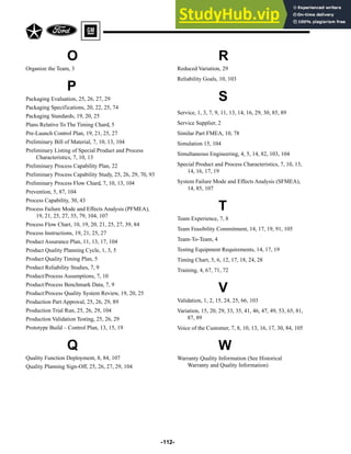 O
Organize the Team, 3
P
Packaging Evaluation, 25, 26, 27, 29
Packaging Specifications, 20, 22, 25, 74
Packaging Standards, 19, 20, 25
Plans Relative To The Timing Chard, 5
Pre-Launch Control Plan, 19, 21, 25, 27
Preliminary Bill of Material, 7, 10, 13, 104
Preliminary Listing of Special Product and Process
Characteristics, 7, 10, 13
Preliminary Process Capability Plan, 22
Preliminary Process Capability Study, 25, 26, 29, 70, 93
Preliminary Process Flow Chard, 7, 10, 13, 104
Prevention, 5, 87, 104
Process Capability, 30, 43
Process Failure Mode and Effects Analysis (PFMEA),
19, 21, 25, 27, 35, 79, 104, 107
Process Flow Chart, 10, 19, 20, 21, 25, 27, 39, 84
Process Instructions, 19, 21, 25, 27
Product Assurance Plan, 11, 13, 17, 104
Product Quality Planning Cycle, 1, 3, 5
Product Quality Timing Plan, 5
Product Reliability Studies, 7, 9
Product/Process Assumptions, 7, 10
Product/Process Benchmark Data, 7, 9
Product/Process Quality System Review, 19, 20, 25
Production Part Approval, 25, 26, 29, 89
Production Trial Run, 25, 26, 29, 104
Production Validation Testing, 25, 26, 29
Prototype Build – Control Plan, 13, 15, 19
Q
Quality Function Deployment, 8, 84, 107
Quality Planning Sign-Off, 25, 26, 27, 29, 104
-112-
R
Reduced Variation, 29
Reliability Goals, 10, 103
S
Service, 1, 3, 7, 9, 11, 13, 14, 16, 29, 30, 85, 89
Service Supplier, 2
Similar Part FMEA, 10, 78
Simulation 15, 104
Simultaneous Engineering, 4, 5, 14, 82, 103, 104
Special Product and Process Characteristics, 7, 10, 13,
14, 16, 17, 19
System Failure Mode and Effects Analysis (SFMEA),
14, 85, 107
T
Team Experience, 7, 8
Team Feasibility Commitment, 14, 17, 19, 91, 105
Team-To-Team, 4
Testing Equipment Requirements, 14, 17, 19
Timing Chart, 5, 6, 12, 17, 18, 24, 28
Training, 4, 67, 71, 72
V
Validation, 1, 2, 15, 24, 25, 66, 103
Variation, 15, 20, 29, 33, 35, 41, 46, 47, 49, 53, 65, 81,
87, 89
Voice of the Customer, 7, 8, 10, 13, 16, 17, 30, 84, 105
W
Warranty Quality Information (See Historical
Warranty and Quality Information)
 