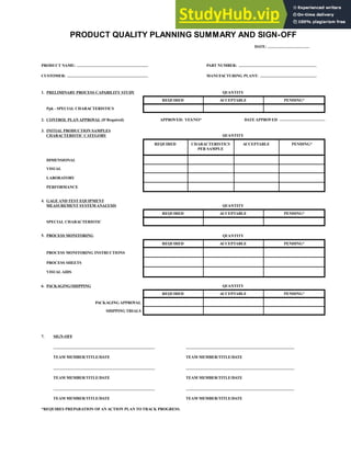 PRODUCT QUALITY PLANNING SUMMARY AND SIGN-OFF
PRODUCT NAME:
CUSTOMER:
PART NUMBER:
MANUFACTURING PLANT:
DATE:
REQUIRED ACCEPTABLE PENDING*
QUANTITY
REQUIRED ACCEPTABLE PENDING*
QUANTITY
CHARACTERISTICS
PER SAMPLE
APPROVED: YES/NO* DATE APPROVED
REQUIRED ACCEPTABLE PENDING*
QUANTITY
REQUIRED ACCEPTABLE PENDING*
QUANTITY
REQUIRED ACCEPTABLE PENDING*
PACKAGING APPROVAL
SHIPPING TRIALS
6. PACKAGING/SHIPPING
5. PROCESS MONITORING
PROCESS MONITORING INSTRUCTIONS
PROCESS SHEETS
VISUAL AIDS
4. GAGE AND TEST EQUIPMENT
MEASUREMENT SYSTEM ANALYSIS
SPECIAL CHARACTERISTIC
1. PRELIMINARY PROCESS CAPABILITY STUDY
Ppk - SPECIAL CHARACTERISTICS
2. CONTROL PLAN APPROVAL (If Required)
3. INITIAL PRODUCTION SAMPLES
CHARACTERISTIC CATEGORY
DIMENSIONAL
VISUAL
LABORATORY
PERFORMANCE
7. SIGN-OFF
TEAM MEMBER/TITLE/DATE
TEAM MEMBER/TITLE/DATE
TEAM MEMBER/TITLE/DATE
*REQUIRES PREPARATION OF AN ACTION PLAN TO TRACK PROGRESS.
TEAM MEMBER/TITLE/DATE
TEAM MEMBER/TITLE/DATE
TEAM MEMBER/TITLE/DATE
QUANTITY
 