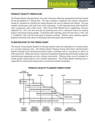PRODUCT QUALITY TIMING PLAN
The Product Quality Planning Team’s first order of business following organizational activities should
be the development of a Timing Plan. The type of product, complexity and customer expectations
should be considered in selecting the timing elements that must be planned and charted. All team
members should agree with each event, action, and timing. A well-organized timing chart should list
tasks, assignments, and/or other events. (The Critical Path Method may be appropriate; reference
Appendix B.) Also, the chart provides the planning team with a consistent format for tracking
progress and setting meeting agendas. To facilitate status reporting, each event must have a “start” and
a “completion” date with the actual point of progress recorded. Effective status reporting supports
program monitoring with a focus on identifying items that require special attention.
PLANS RELATIVE TO THE TIMING CHART
The success of any program depends on meeting customer needs and expectations in a timely manner
at a cost that represents value. The Product Quality Planning Timing Chart below and the Product
Quality Planning Cycle described previously require a planning team to concentrate its efforts on
defect prevention. Defect prevention is driven by Simultaneous Engineering performed by product and
manufacturing engineering activities working concurrently. Planning teams must be prepared to
modify product quality plans to meet customer expectations. The Product Quality Planning Team is
responsible for assuring that timing meets or exceeds the customer timing plan.
-5-
Introduction
PRODUCT QUALITY PLANNING TIMING CHART
Concept
Initiation/Approval
Program
Approval Prototype Pilot Launch
PLANNING
PLANNING
PRODUCT DESIGN AND DEV.
PROCESS DESIGN AND DEVELOPMENT
PRODUCT AND PROCESS VALIDATION
PRODUCTION
FEEDBACK ASSESSMENT AND CORRECTIVE ACTION
PLAN AND
DEFINE
PROGRAM
PRODUCT
DESIGN AND
DEVELOPMENT
VERIFICATION
PROCESS
DESIGN AND
DEVELOPMENT
VERIFICATION
PRODUCT
AND PROCESS
VALIDATION
FEEDBACK
ASSESSMENT AND
CORRECTIVE ACTION
 