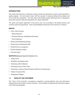 INTRODUCTION
This section describes how to determine customer needs and expectations in order to plan and define a
quality program. All work must be done with the customer in mind, providing better products and
services than the competition. The early stage of the product quality planning process is designed to
assure that customer needs and expectations are clearly understood.
The inputs and outputs applicable to the process may vary according to the product process and
customer needs and expectations. Some recommendations discussed in this section are as follows:
INPUTS
• Voice of the Customer
- Market Research
- Historical Warranty and Quality Information
- Team Experience
• Business Plan/Marketing Strategy
• Product/Process Benchmark Data
• Product/Process Assumptions
• Product Reliability Studies
• Customer Inputs
OUTPUTS (Become inputs for Section 2.0.)
• Design Goals
• Reliability and Quality Goals
• Preliminary Bill of Material
• Preliminary Process Flow Chart
• Preliminary Listing of Special Product and Process Characteristics
• Product Assurance Plan
• Management Support
1.1 VOICE OF THE CUSTOMER
The “Voice of the Customer” encompasses complaints, recommendations, data and information
obtained from internal and/or external customers. Some methods for gathering this information appear
in the following paragraphs.
-7-
Plan and Define Program
 