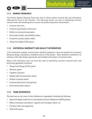 -8-
1.1.1 MARKET RESEARCH
The Product Quality Planning Team may need to obtain market research data and information
reflecting the Voice of the Customer. The following sources can assist in identifying customer
concerns/wants and translating those concerns into product and process characteristics:
• Customer interviews
• Customer questionnaires and surveys
• Market test and positioning reports
• New product quality and reliability studies
• Competitive product quality studies
• Things Gone Right (TGR) reports
1.1.2 HISTORICAL WARRANTY AND QUALITY INFORMATION
A list of historical customer concerns/wants should be prepared to assess the potential for recurrence
during the design, manufacture, installation and use of the product. These should be considered as an
extension of the other design requirements and included in the analysis of customer needs.
Many of the following items can assist the team in identifying customer concerns/wants and
prioritizing appropriate resolutions.
• Things Gone Wrong (TGW) reports
• Warranty reports
• Capability indicators
• Supplier plant internal quality reports
• Problem resolution reports
• Customer plant returns and rejections
• Field return product analysis
1.1.3 TEAM EXPERIENCE
The team may use any source of any information as appropriate, including the following:
• Input from higher system level or past Quality Function Deployment (QFD) projects
• Media commentary and analysis: magazine and newspaper reports, etc.
• Customer letters and suggestions
• TGR/TGW reports
 