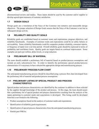 aforementioned reviews and studies. These inputs should be used by the customer and/or supplier to
develop agreed upon measures of customer satisfaction.
1.7 DESIGN GOALS
Design goals are a translation of the Voice of the Customer into tentative and measurable design
objectives. The proper selection of Design Goals assures that the Voice of the Customer is not lost in
subsequent design activity.
1.8 RELIABILITY AND QUALITY GOALS
Reliability goals are established based on customer wants and expectations, program objectives, and
reliability benchmarks. Examples of customer wants and expectations could be no safety failures or
serviceability. Some reliability benchmarks could be competitor product reliability, consumer reports,
or frequency of repair over a set time period. Overall reliability goals should be expressed in terms of
probability and confidence limits. Quality goals are targets based on continual improvement. Some
examples are parts per million, defect levels, or scrap reduction.
1.9 PRELIMINARY BILL OF MATERIAL
The team should establish a preliminary bill of material based on product/process assumptions and
include an early subcontractor list. In order to identify the preliminary special product/process
characteristics it is necessary to have selected the appropriate design and manufacturing process.
1.10 PRELIMINARY PROCESS FLOW CHART
The anticipated manufacturing process should be described using a process flow chart developed from
the preliminary bill of material and product/process assumptions.
1.11 PRELIMINARY LISTING OF SPECIAL PRODUCT AND PROCESS
CHARACTERISTICS
Special product and process characteristics are identified by the customer in addition to those selected
by the supplier through knowledge of the product and process. At this stage, the team should assure
that a preliminary list of special product and process characteristics resulting from the analysis of the
inputs pertaining to customer needs and expectations is developed. This listing could be developed
from but is not limited to the following:
• Product assumptions based on the analysis of customer needs and expectations.
• Identification of reliability goals/requirements.
• Identification of special process characteristics from the anticipated manufacturing process.
• Similar part FMEAs.
-10-
 