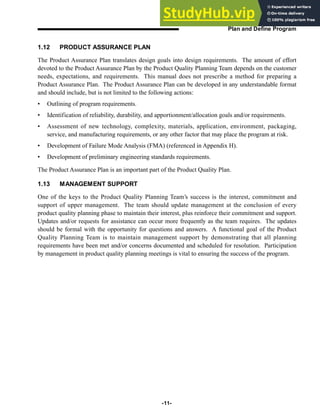 1.12 PRODUCT ASSURANCE PLAN
The Product Assurance Plan translates design goals into design requirements. The amount of effort
devoted to the Product Assurance Plan by the Product Quality Planning Team depends on the customer
needs, expectations, and requirements. This manual does not prescribe a method for preparing a
Product Assurance Plan. The Product Assurance Plan can be developed in any understandable format
and should include, but is not limited to the following actions:
• Outlining of program requirements.
• Identification of reliability, durability, and apportionment/allocation goals and/or requirements.
• Assessment of new technology, complexity, materials, application, environment, packaging,
service, and manufacturing requirements, or any other factor that may place the program at risk.
• Development of Failure Mode Analysis (FMA) (referenced in Appendix H).
• Development of preliminary engineering standards requirements.
The Product Assurance Plan is an important part of the Product Quality Plan.
1.13 MANAGEMENT SUPPORT
One of the keys to the Product Quality Planning Team’s success is the interest, commitment and
support of upper management. The team should update management at the conclusion of every
product quality planning phase to maintain their interest, plus reinforce their commitment and support.
Updates and/or requests for assistance can occur more frequently as the team requires. The updates
should be formal with the opportunity for questions and answers. A functional goal of the Product
Quality Planning Team is to maintain management support by demonstrating that all planning
requirements have been met and/or concerns documented and scheduled for resolution. Participation
by management in product quality planning meetings is vital to ensuring the success of the program.
-11-
Plan and Define Program
 