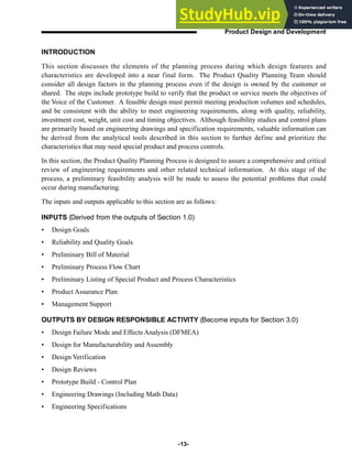 -13-
Product Design and Development
INTRODUCTION
This section discusses the elements of the planning process during which design features and
characteristics are developed into a near final form. The Product Quality Planning Team should
consider all design factors in the planning process even if the design is owned by the customer or
shared. The steps include prototype build to verify that the product or service meets the objectives of
the Voice of the Customer. A feasible design must permit meeting production volumes and schedules,
and be consistent with the ability to meet engineering requirements, along with quality, reliability,
investment cost, weight, unit cost and timing objectives. Although feasibility studies and control plans
are primarily based on engineering drawings and specification requirements, valuable information can
be derived from the analytical tools described in this section to further define and prioritize the
characteristics that may need special product and process controls.
In this section, the Product Quality Planning Process is designed to assure a comprehensive and critical
review of engineering requirements and other related technical information. At this stage of the
process, a preliminary feasibility analysis will be made to assess the potential problems that could
occur during manufacturing.
The inputs and outputs applicable to this section are as follows:
INPUTS (Derived from the outputs of Section 1.0)
• Design Goals
• Reliability and Quality Goals
• Preliminary Bill of Material
• Preliminary Process Flow Chart
• Preliminary Listing of Special Product and Process Characteristics
• Product Assurance Plan
• Management Support
OUTPUTS BY DESIGN RESPONSIBLE ACTIVITY (Become inputs for Section 3.0)
• Design Failure Mode and Effects Analysis (DFMEA)
• Design for Manufacturability and Assembly
• Design Verification
• Design Reviews
• Prototype Build - Control Plan
• Engineering Drawings (Including Math Data)
• Engineering Specifications
 
