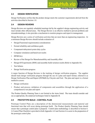 -15-
Product Design and Development
2.3 DESIGN VERIFICATION
Design Verification verifies that the product design meets the customer requirements derived from the
activities described in Section 1.0.
2.4 DESIGN REVIEWS
Design Reviews are regularly scheduled meetings led by the supplier’s design engineering activity and
must include other affected areas. The Design Review is an effective method to prevent problems and
misunderstandings; it also provides a mechanism to monitor progress and report to management.
Design Reviews are a series of verification activities that are more than an engineering inspection. At
a minimum Design Reviews should include evaluation of:
• Design/Functional requirement(s) considerations
• Formal reliability and confidence goals
• Component/subsystem/system duty cycles
• Computer simulation and bench test results
• DFMEA(s)
• Review of the Design For Manufacturability and Assembly effort
• Design Of Experiments (DOE) and assembly build variation results (Refer to Appendix B.)
• Test failures
• Design Verification progress
A major function of Design Reviews is the tracking of design verification progress. The supplier
should track design verification progress through the use of a plan and report format, referred to as
Design Verification Plan and Report (DVP&R) by Chrysler and Ford. The plan and report is a formal
method to assure:
• Design verification
• Product and process validation of components and assemblies through the application of a
comprehensive test plan and report.
The Product Quality Planning Team is not limited to the items listed. The team should consider and
use as appropriate, the analytical techniques listed in Appendix B.
2.5 PROTOTYPE BUILD - CONTROL PLAN
Prototype Control Plans are a description of the dimensional measurements and material and
functional tests that will occur during prototype build. The Product Quality Planning Team should
ensure that a prototype control plan is prepared. Control plan methodology is described in Section 6.
A Control Plan Checklist is provided in both Appendix A-8 and Section 6 to assist in the preparation of
the prototype control plan.
 