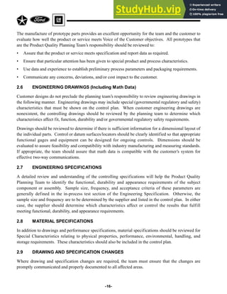 The manufacture of prototype parts provides an excellent opportunity for the team and the customer to
evaluate how well the product or service meets Voice of the Customer objectives. All prototypes that
are the Product Quality Planning Team’s responsibility should be reviewed to:
• Assure that the product or service meets specification and report data as required.
• Ensure that particular attention has been given to special product and process characteristics.
• Use data and experience to establish preliminary process parameters and packaging requirements.
• Communicate any concerns, deviations, and/or cost impact to the customer.
2.6 ENGINEERING DRAWINGS (Including Math Data)
Customer designs do not preclude the planning team’s responsibility to review engineering drawings in
the following manner. Engineering drawings may include special (governmental regulatory and safety)
characteristics that must be shown on the control plan. When customer engineering drawings are
nonexistent, the controlling drawings should be reviewed by the planning team to determine which
characteristics affect fit, function, durability and/or governmental regulatory safety requirements.
Drawings should be reviewed to determine if there is sufficient information for a dimensional layout of
the individual parts. Control or datum surfaces/locators should be clearly identified so that appropriate
functional gages and equipment can be designed for ongoing controls. Dimensions should be
evaluated to assure feasibility and compatibility with industry manufacturing and measuring standards.
If appropriate, the team should assure that math data is compatible with the customer’s system for
effective two-way communications.
2.7 ENGINEERING SPECIFICATIONS
A detailed review and understanding of the controlling specifications will help the Product Quality
Planning Team to identify the functional, durability and appearance requirements of the subject
component or assembly. Sample size, frequency, and acceptance criteria of these parameters are
generally defined in the in-process test section of the Engineering Specification. Otherwise, the
sample size and frequency are to be determined by the supplier and listed in the control plan. In either
case, the supplier should determine which characteristics affect or control the results that fulfill
meeting functional, durability, and appearance requirements.
2.8 MATERIAL SPECIFICATIONS
In addition to drawings and performance specifications, material specifications should be reviewed for
Special Characteristics relating to physical properties, performance, environmental, handling, and
storage requirements. These characteristics should also be included in the control plan.
2.9 DRAWING AND SPECIFICATION CHANGES
Where drawing and specification changes are required, the team must ensure that the changes are
promptly communicated and properly documented to all affected areas.
-16-
 