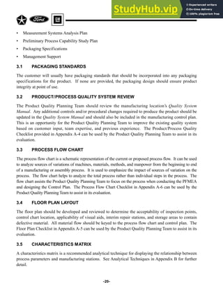 • Measurement Systems Analysis Plan
• Preliminary Process Capability Study Plan
• Packaging Specifications
• Management Support
3.1 PACKAGING STANDARDS
The customer will usually have packaging standards that should be incorporated into any packaging
specifications for the product. If none are provided, the packaging design should ensure product
integrity at point of use.
3.2 PRODUCT/PROCESS QUALITY SYSTEM REVIEW
The Product Quality Planning Team should review the manufacturing location’s Quality System
Manual. Any additional controls and/or procedural changes required to produce the product should be
updated in the Quality System Manual and should also be included in the manufacturing control plan.
This is an opportunity for the Product Quality Planning Team to improve the existing quality system
based on customer input, team expertise, and previous experience. The Product/Process Quality
Checklist provided in Appendix A-4 can be used by the Product Quality Planning Team to assist in its
evaluation.
3.3 PROCESS FLOW CHART
The process flow chart is a schematic representation of the current or proposed process flow. It can be used
to analyze sources of variations of machines, materials, methods, and manpower from the beginning to end
of a manufacturing or assembly process. It is used to emphasize the impact of sources of variation on the
process. The flow chart helps to analyze the total process rather than individual steps in the process. The
flow chart assists the Product Quality Planning Team to focus on the process when conducting the PFMEA
and designing the Control Plan. The Process Flow Chart Checklist in Appendix A-6 can be used by the
Product Quality Planning Team to assist in its evaluation.
3.4 FLOOR PLAN LAYOUT
The floor plan should be developed and reviewed to determine the acceptability of inspection points,
control chart location, applicability of visual aids, interim repair stations, and storage areas to contain
defective material. All material flow should be keyed to the process flow chart and control plan. The
Floor Plan Checklist in Appendix A-5 can be used by the Product Quality Planning Team to assist in its
evaluation.
3.5 CHARACTERISTICS MATRIX
A characteristics matrix is a recommended analytical technique for displaying the relationship between
process parameters and manufacturing stations. See Analytical Techniques in Appendix B for further
detail.
-20-
 