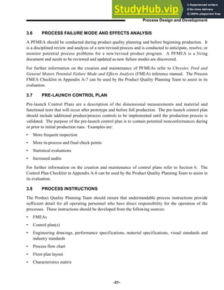 3.6 PROCESS FAILURE MODE AND EFFECTS ANALYSIS
A PFMEA should be conducted during product quality planning and before beginning production. It
is a disciplined review and analysis of a new/revised process and is conducted to anticipate, resolve, or
monitor potential process problems for a new/revised product program. A PFMEA is a living
document and needs to be reviewed and updated as new failure modes are discovered.
For further information on the creation and maintenance of PFMEAs refer to Chrysler, Ford and
General Motors Potential Failure Mode and Effects Analysis (FMEA) reference manual. The Process
FMEA Checklist in Appendix A-7 can be used by the Product Quality Planning Team to assist in its
evaluation.
3.7 PRE-LAUNCH CONTROL PLAN
Pre-launch Control Plans are a description of the dimensional measurements and material and
functional tests that will occur after prototype and before full production. The pre-launch control plan
should include additional product/process controls to be implemented until the production process is
validated. The purpose of the pre-launch control plan is to contain potential nonconformances during
or prior to initial production runs. Examples are:
• More frequent inspection
• More in-process and final check points
• Statistical evaluations
• Increased audits
For further information on the creation and maintenance of control plans refer to Section 6. The
Control Plan Checklist in Appendix A-8 can be used by the Product Quality Planning Team to assist in
its evaluation.
3.8 PROCESS INSTRUCTIONS
The Product Quality Planning Team should ensure that understandable process instructions provide
sufficient detail for all operating personnel who have direct responsibility for the operation of the
processes. These instructions should be developed from the following sources:
• FMEAs
• Control plan(s)
• Engineering drawings, performance specifications, material specifications, visual standards and
industry standards
• Process flow chart
• Floor plan layout
• Characteristics matrix
-21-
Process Design and Development
 