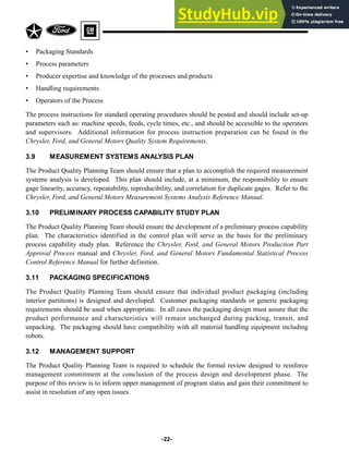• Packaging Standards
• Process parameters
• Producer expertise and knowledge of the processes and products
• Handling requirements
• Operators of the Process
The process instructions for standard operating procedures should be posted and should include set-up
parameters such as: machine speeds, feeds, cycle times, etc., and should be accessible to the operators
and supervisors. Additional information for process instruction preparation can be found in the
Chrysler, Ford, and General Motors Quality System Requirements.
3.9 MEASUREMENT SYSTEMS ANALYSIS PLAN
The Product Quality Planning Team should ensure that a plan to accomplish the required measurement
systems analysis is developed. This plan should include, at a minimum, the responsibility to ensure
gage linearity, accuracy, repeatability, reproducibility, and correlation for duplicate gages. Refer to the
Chrysler, Ford, and General Motors Measurement Systems Analysis Reference Manual.
3.10 PRELIMINARY PROCESS CAPABILITY STUDY PLAN
The Product Quality Planning Team should ensure the development of a preliminary process capability
plan. The characteristics identified in the control plan will serve as the basis for the preliminary
process capability study plan. Reference the Chrysler, Ford, and General Motors Production Part
Approval Process manual and Chrysler, Ford, and General Motors Fundamental Statistical Process
Control Reference Manual for further definition.
3.11 PACKAGING SPECIFICATIONS
The Product Quality Planning Team should ensure that individual product packaging (including
interior partitions) is designed and developed. Customer packaging standards or generic packaging
requirements should be used when appropriate. In all cases the packaging design must assure that the
product performance and characteristics will remain unchanged during packing, transit, and
unpacking. The packaging should have compatibility with all material handling equipment including
robots.
3.12 MANAGEMENT SUPPORT
The Product Quality Planning Team is required to schedule the formal review designed to reinforce
management commitment at the conclusion of the process design and development phase. The
purpose of this review is to inform upper management of program status and gain their commitment to
assist in resolution of any open issues.
-22-
 
