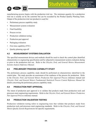 manufacturing process begins with the production trial run. The minimum quantity for a production
trial run is usually set by the customer but can be exceeded by the Product Quality Planning Team.
Output of the production trial run (product) is used for:
• Preliminary process capability study
• Measurement systems evaluation
• Final feasibility
• Process review
• Production validation testing
• Production part approval
• Packaging evaluation
• First time capability (FTC)
• Quality planning sign-off
4.2 MEASUREMENT SYSTEMS EVALUATION
The specified measurement devices and methods should be used to check the control plan identified
characteristics to engineering specification and be subjected to measurement system evaluation during
or prior to the production trial run. Refer to the Chrysler, Ford, and General Motors Measurement
Systems Analysis Reference Manual.
4.3 PRELIMINARY PROCESS CAPABILITY STUDY
The preliminary process capability study should be performed on characteristics identified in the
control plan. The study provides an assessment of the readiness of the process for production. Refer
to the Chrysler, Ford, and General Motors Production Part Approval Process reference manual and
Chrysler, Ford, and General Motors Fundamental Statistical Process Control Reference Manual for
details concerning the preliminary process capability study.
4.4 PRODUCTION PART APPROVAL
The intent of production part approval is to validate that products made from production tools and
processes meet engineering requirements. Refer to the Chrysler, Ford, and General Motors Production
Part Approval Process reference manual.
4.5 PRODUCTION VALIDATION TESTING
Production validation testing refers to engineering tests that validate that products made from
production tools and processes meet engineering standards. Refer to the Chrysler, Ford, and General
Motors Quality System Requirements for specific requirements.
-26-
 