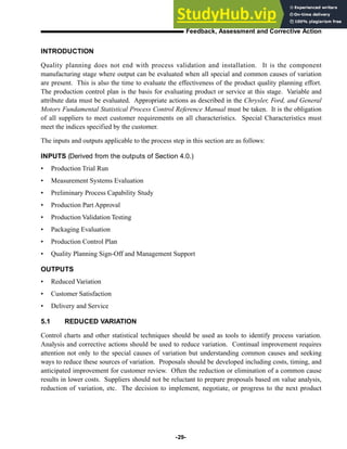 INTRODUCTION
Quality planning does not end with process validation and installation. It is the component
manufacturing stage where output can be evaluated when all special and common causes of variation
are present. This is also the time to evaluate the effectiveness of the product quality planning effort.
The production control plan is the basis for evaluating product or service at this stage. Variable and
attribute data must be evaluated. Appropriate actions as described in the Chrysler, Ford, and General
Motors Fundamental Statistical Process Control Reference Manual must be taken. It is the obligation
of all suppliers to meet customer requirements on all characteristics. Special Characteristics must
meet the indices specified by the customer.
The inputs and outputs applicable to the process step in this section are as follows:
INPUTS (Derived from the outputs of Section 4.0.)
• Production Trial Run
• Measurement Systems Evaluation
• Preliminary Process Capability Study
• Production Part Approval
• Production Validation Testing
• Packaging Evaluation
• Production Control Plan
• Quality Planning Sign-Off and Management Support
OUTPUTS
• Reduced Variation
• Customer Satisfaction
• Delivery and Service
5.1 REDUCED VARIATION
Control charts and other statistical techniques should be used as tools to identify process variation.
Analysis and corrective actions should be used to reduce variation. Continual improvement requires
attention not only to the special causes of variation but understanding common causes and seeking
ways to reduce these sources of variation. Proposals should be developed including costs, timing, and
anticipated improvement for customer review. Often the reduction or elimination of a common cause
results in lower costs. Suppliers should not be reluctant to prepare proposals based on value analysis,
reduction of variation, etc. The decision to implement, negotiate, or progress to the next product
-29-
Feedback, Assessment and Corrective Action
 