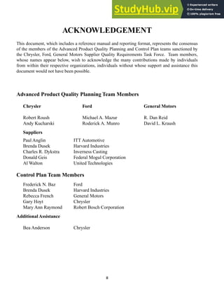 ii
ACKNOWLEDGEMENT
This document, which includes a reference manual and reporting format, represents the consensus
of the members of the Advanced Product Quality Planning and Control Plan teams sanctioned by
the Chrysler, Ford, General Motors Supplier Quality Requirements Task Force. Team members,
whose names appear below, wish to acknowledge the many contributions made by individuals
from within their respective organizations, individuals without whose support and assistance this
document would not have been possible.
Advanced Product Quality Planning Team Members
Chrysler Ford General Motors
Robert Roush Michael A. Mazur R. Dan Reid
Andy Kucharski Roderick A. Munro David L. Kraush
Suppliers
Paul Anglin ITT Automotive
Brenda Dusek Harvard Industries
Charles R. Dykstra Inverness Casting
Donald Geis Federal Mogul Corporation
Al Walton United Technologies
Control Plan Team Members
Frederick N. Baz Ford
Brenda Dusek Harvard Industries
Rebecca French General Motors
Gary Hoyt Chrysler
Mary Ann Raymond Robert Bosch Corporation
Additional Assistance
Bea Anderson Chrysler
 