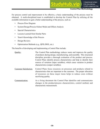 For process control and improvement to be effective, a basic understanding of the process must be
obtained. A multi-disciplined team is established to develop the Control Plan by utilizing all the
available information to gain a better understanding of the process, such as:
• Process Flow Diagram
• System/Design/Process Failure Mode and Effects Analysis
• Special Characteristics
• Lessons Learned from Similar Parts
• Team’s Knowledge of the Process
• Design Reviews
• Optimization Methods (e.g., QFD, DOE, etc.)
The benefits of developing and implementing a Control Plan include:
Quality: The Control Plan methodology reduces waste and improves the quality
of products during design, manufacturing, and assembly. This structured
discipline provides a thorough evaluation of the product and process.
Control Plans identify process characteristics and help to identify their
sources of variation (input variables), which cause variation in product
characteristics (output variables).
Customer Satisfaction: Control Plans focus resources on processes and products related to
characteristics that are important to the customer. The proper allocation
of resources on these major items helps to reduce costs without
sacrificing quality.
Communication: As a living document the Control Plan identifies and communicates
changes in the product/process characteristics, control method, and
characteristic measurement.
-35-
Control Plan Methodology
 