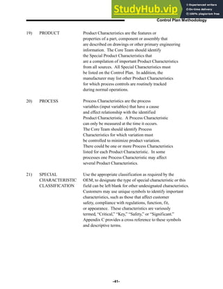 -41-
Control Plan Methodology
Product Characteristics are the features or
properties of a part, component or assembly that
are described on drawings or other primary engineering
information. The Core Team should identify
the Special Product Characteristics that
are a compilation of important Product Characteristics
from all sources. All Special Characteristics must
be listed on the Control Plan. In addition, the
manufacturer may list other Product Characteristics
for which process controls are routinely tracked
during normal operations.
Process Characteristics are the process
variables (input variables) that have a cause
and effect relationship with the identified
Product Characteristic. A Process Characteristic
can only be measured at the time it occurs.
The Core Team should identify Process
Characteristics for which variation must
be controlled to minimize product variation.
There could be one or more Process Characteristics
listed for each Product Characteristic. In some
processes one Process Characteristic may affect
several Product Characteristics.
Use the appropriate classification as required by the
OEM, to designate the type of special characteristic or this
field can be left blank for other undesignated characteristics.
Customers may use unique symbols to identify important
characteristics, such as those that affect customer
safety, compliance with regulations, function, fit,
or appearance. These characteristics are variously
termed, “Critical,” “Key,” “Safety,” or “Significant.”
Appendix C provides a cross reference to these symbols
and descriptive terms.
19) PRODUCT
20) PROCESS
21) SPECIAL
CHARACTERISTIC
CLASSIFICATION
 