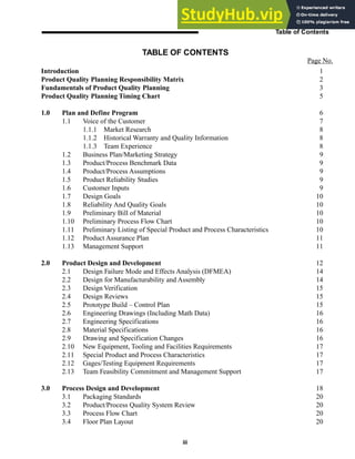 iii
Table of Contents
Introduction 1
Product Quality Planning Responsibility Matrix 2
Fundamentals of Product Quality Planning 3
Product Quality Planning Timing Chart 5
1.0 Plan and Define Program 6
1.1 Voice of the Customer 7
1.1.1 Market Research 8
1.1.2 Historical Warranty and Quality Information 8
1.1.3 Team Experience 8
1.2 Business Plan/Marketing Strategy 9
1.3 Product/Process Benchmark Data 9
1.4 Product/Process Assumptions 9
1.5 Product Reliability Studies 9
1.6 Customer Inputs 9
1.7 Design Goals 10
1.8 Reliability And Quality Goals 10
1.9 Preliminary Bill of Material 10
1.10 Preliminary Process Flow Chart 10
1.11 Preliminary Listing of Special Product and Process Characteristics 10
1.12 Product Assurance Plan 11
1.13 Management Support 11
2.0 Product Design and Development 12
2.1 Design Failure Mode and Effects Analysis (DFMEA) 14
2.2 Design for Manufacturability and Assembly 14
2.3 Design Verification 15
2.4 Design Reviews 15
2.5 Prototype Build – Control Plan 15
2.6 Engineering Drawings (Including Math Data) 16
2.7 Engineering Specifications 16
2.8 Material Specifications 16
2.9 Drawing and Specification Changes 16
2.10 New Equipment, Tooling and Facilities Requirements 17
2.11 Special Product and Process Characteristics 17
2.12 Gages/Testing Equipment Requirements 17
2.13 Team Feasibility Commitment and Management Support 17
3.0 Process Design and Development 18
3.1 Packaging Standards 20
3.2 Product/Process Quality System Review 20
3.3 Process Flow Chart 20
3.4 Floor Plan Layout 20
TABLE OF CONTENTS
Page No.
 