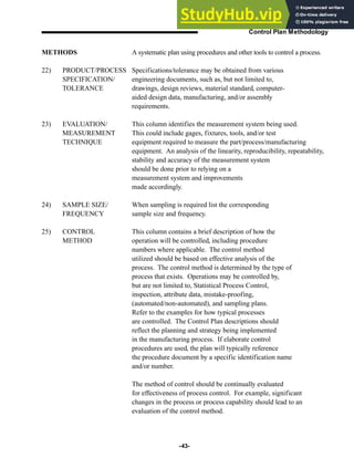 -43-
Control Plan Methodology
A systematic plan using procedures and other tools to control a process.
Specifications/tolerance may be obtained from various
engineering documents, such as, but not limited to,
drawings, design reviews, material standard, computer-
aided design data, manufacturing, and/or assembly
requirements.
This column identifies the measurement system being used.
This could include gages, fixtures, tools, and/or test
equipment required to measure the part/process/manufacturing
equipment. An analysis of the linearity, reproducibility, repeatability,
stability and accuracy of the measurement system
should be done prior to relying on a
measurement system and improvements
made accordingly.
When sampling is required list the corresponding
sample size and frequency.
This column contains a brief description of how the
operation will be controlled, including procedure
numbers where applicable. The control method
utilized should be based on effective analysis of the
process. The control method is determined by the type of
process that exists. Operations may be controlled by,
but are not limited to, Statistical Process Control,
inspection, attribute data, mistake-proofing,
(automated/non-automated), and sampling plans.
Refer to the examples for how typical processes
are controlled. The Control Plan descriptions should
reflect the planning and strategy being implemented
in the manufacturing process. If elaborate control
procedures are used, the plan will typically reference
the procedure document by a specific identification name
and/or number.
The method of control should be continually evaluated
for effectiveness of process control. For example, significant
changes in the process or process capability should lead to an
evaluation of the control method.
METHODS
22) PRODUCT/PROCESS
SPECIFICATION/
TOLERANCE
23) EVALUATION/
MEASUREMENT
TECHNIQUE
24) SAMPLE SIZE/
FREQUENCY
25) CONTROL
METHOD
 