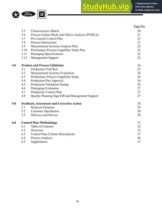Page No.
iv
3.5 Characteristics Matrix 20
3.6 Process Failure Mode and Effects Analysis (PFMEA) 21
3.7 Pre-Launch Control Plan 21
3.8 Process Instructions 21
3.9 Measurement Systems Analysis Plan 22
3.10 Preliminary Process Capability Study Plan 22
3.11 Packaging Specifications 22
3.12 Management Support 22
4.0 Product and Process Validation 24
4.1 Production Trial Run 25
4.2 Measurement Systems Evaluation 26
4.3 Preliminary Process Capability Study 26
4.4 Production Part Approval 26
4.5 Production Validation Testing 26
4.6 Packaging Evaluation 27
4.7 Production Control Plan 27
4.8 Quality Planning Sign-Off and Management Support 27
5.0 Feedback,Assessment and Corrective Action 28
5.1 Reduced Variation 29
5.2 Customer Satisfaction 30
5.3 Delivery and Service 30
6.0 Control Plan Methodology 31
6.1 Table of Contents 32
6.2 Overview 33
6.3 Control Plan Column Descriptions 37
6.4 Process Analysis 46
6.5 Supplements 47
 