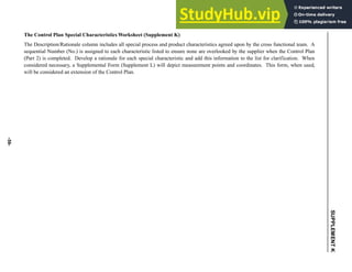 -59-
SUPPLEMENT
K
The Control Plan Special Characteristics Worksheet (Supplement K)
The Description/Rationale column includes all special process and product characteristics agreed upon by the cross functional team. A
sequential Number (No.) is assigned to each characteristic listed to ensure none are overlooked by the supplier when the Control Plan
(Part 2) is completed. Develop a rationale for each special characteristic and add this information to the list for clarification. When
considered necessary, a Supplemental Form (Supplement L) will depict measurement points and coordinates. This form, when used,
will be considered an extension of the Control Plan.
 