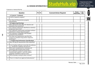 -66-
A-2 DESIGN INFORMATION CHECKLIST - CONTINUED
Customer or Internal Part No.
A. General - Continued
Revision Date
Pg. 2 of 4
Question Yes No Comment/Action Required
Person
Responsible
Due
Date
Is bill of material complete?
Are Special Characteristics properly
documented?
Have dimensions that affect fit, function and
durability been identified?
Are reference dimensions identified to minimize
inspection layout time?
Are sufficient control points and datum surfaces
identified to design functional gages?
Are there any requirements specified that
cannot be evaluated using known inspection
techniques?
B. Engineering Drawings
Are tolerances compatible with accepted
manufacturing standards?
C. Engineering Performance Specifications
Have all special characteristics been identified?
Is test loading sufficient to provide all conditions,
i.e., production validation and end use?
Have parts manufactured at minimum and
maximum specifications been tested?
Will all product testing be done in-house?
Can additional samples be tested when a
reaction plan requires it, and still conduct
regularly scheduled in-process tests?
If not, is it done by an approved subcontractor?
13
14
15
16
17
18
19
20
21
22
23
24
25
 