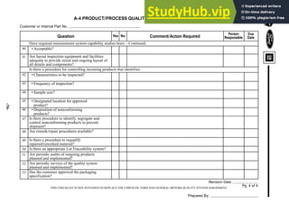 -74-
THIS CHECKLIST IS NOT INTENDED TO REPLACE THE CHRYSLER, FORD AND GENERAL MOTORS QUALITY SYSTEM ASSESSMENT.
A-4 PRODUCT/PROCESS QUALITY CHECKLIST - CONTINUED
Customer or Internal Part No.
Revision Date
Pg. 4 of 4
Question Yes No Comment/Action Required
Person
Responsible
Due
Date
Have required measurement system capability studies been: - Continued:
• Acceptable?
Are layout inspection equipment and facilities
adequate to provide initial and ongoing layout of
all details and components?
Is there a procedure for controlling incoming products that identifies:
• Characteristics to be inspected?
• Frequency of inspection?
• Sample size?
• Designated location for approved
product?
• Disposition of nonconforming
products?
Is there procedure to identify, segregate and
control nonconforming products to prevent
shipment?
Are rework/repair procedures available?
Is there a procedure to requalify
repaired/reworked material?
Is there an appropriate Lot Traceability system?
Are periodic audits of outgoing products
planned and implemented?
Are periodic surveys of the quality system
planned and implemented?
Has the customer approved the packaging
specification?
40
41
42
43
44
45
46
47
48
49
50
51
52
53
Prepared By:
 