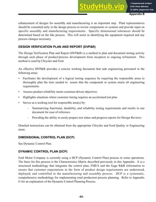 -83-
Appendix B
enhancement of designs for assembly and manufacturing is an important step. Plant representatives
should be consulted early in the design process to review components or systems and provide input on
specific assembly and manufacturing requirements. Specific dimensional tolerances should be
determined based on the like process. This will assist in identifying the equipment required and any
process changes necessary.
DESIGN VERIFICATION PLAN AND REPORT (DVP&R)
The Design Verification Plan and Report (DVP&R) is a method to plan and document testing activity
through each phase of product/process development from inception to ongoing refinement. This
method is used by Chrysler and Ford.
An effective DVP&R provides a concise working document that aids engineering personnel in the
following areas:
• Facilitates the development of a logical testing sequence by requiring the responsible areas to
thoroughly plan the tests needed to assure that the component or system meets all engineering
requirements.
• Assures product reliability meets customer-driven objectives.
• Highlights situations where customer timing requires an accelerated test plan.
• Serves as a working tool for responsible area(s) by:
– Summarizing functional, durability, and reliability testing requirements and results in one
document for ease of reference.
– Providing the ability to easily prepare test status and progress reports for Design Reviews.
Detailed instructions can be obtained from the appropriate Chrysler and Ford Quality or Engineering
areas.
DIMENSIONAL CONTROL PLAN (DCP)
See Dynamic Control Plan.
DYNAMIC CONTROL PLAN (DCP)
Ford Motor Company is currently using a DCP (Dynamic Control Plan) process in some operations.
The basis for this process is the Characteristics Matrix described previously in this Appendix. It is a
structured methodology that integrates the control plan, FMEA and the Gage R&R information to
ensure that customer expectations in the form of product design requirements are understood,
deployed, and controlled in the manufacturing and assembly process. DCP is a systematic,
comprehensive methodology for implementing total production process planning. Refer to Appendix
G for an explanation of the Dynamic Control Planning Process.
 
