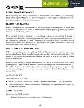 -84-
MISTAKE PROOFING (POKA-YOKE)
Mistake proofing (Poka-Yoke) is a technique to eliminate errors often referred to as “fail-safeing.”
Mistake proofing should be used as a preventive technique to control repetitive tasks or actions. This
technique is designed to reduce customer concerns.
PROCESS FLOW CHARTING
Process flow charting is a visual approach to describing and developing sequential or related work
activities. It provides both a means of communication and analysis for planning, development
activities, and manufacturing processes.
Since one goal of quality assurance is to eliminate defects and improve the efficiency of
manufacturing and assembly processes, advance product quality plans should include illustrations of
the controls and resources involved. These process flow charts should be used to identify
improvements and to locate significant or critical product and process characteristics that will be
addressed in control plans to be developed later.
QUALITY FUNCTION DEPLOYMENT (QFD)
QFD is a systematic procedure for translating the Voice of the Customer into technical requirements
and operational terms, displaying and documenting the translated information in matrix form. QFD
focuses on the most important items and provides the mechanism to target selected areas to enhance
competitive advantages.
Depending upon the specific product, the technique of QFD may be used as a structure for the quality
planning process. In particular, QFD Phase I - Product Planning translates customer requirements, i.e.,
Voice of the Customer, into counterpart control characteristics or design requirements. QFD provides
a means of converting general customer requirements into specified final product and process control
characteristics.
A. ASPECTS OF QFD
The two dimensions of QFD are:
• Quality Deployment: Translation of Customer Requirements into Product Design Requirements.
• Function Deployment: Translation of Design Requirements into appropriate Part, Process and
Production Requirements.
B. BENEFITS OF QFD
Several benefits of QFD are that it:
• Increases the assurance of meeting the Voice of the Customer.
 