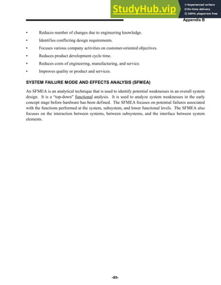 -85-
Appendix B
• Reduces number of changes due to engineering knowledge.
• Identifies conflicting design requirements.
• Focuses various company activities on customer-oriented objectives.
• Reduces product development cycle time.
• Reduces costs of engineering, manufacturing, and service.
• Improves quality or product and services.
SYSTEM FAILURE MODE AND EFFECTS ANALYSIS (SFMEA)
An SFMEA is an analytical technique that is used to identify potential weaknesses in an overall system
design. It is a “top-down” functional analysis. It is used to analyze system weaknesses in the early
concept stage before hardware has been defined. The SFMEA focuses on potential failures associated
with the functions performed at the system, subsystem, and lower functional levels. The SFMEA also
focuses on the interaction between systems, between subsystems, and the interface between system
elements.
 