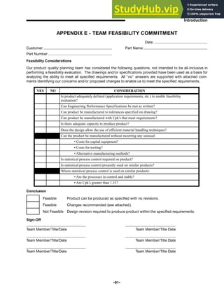 -91-
Introduction
APPENDIX E - TEAM FEASIBILITY COMMITMENT
Date:
Customer: Part Name:
Part Number:
Feasibility Considerations
Our product quality planning team has considered the following questions, not intended to be all-inclusive in
performing a feasibility evaluation. The drawings and/or specifications provided have been used as a basis for
analyzing the ability to meet all specified requirements. All “no” answers are supported with attached com-
ments identifying our concerns and/or proposed changes to enable us to meet the specified requirements.
YES NO CONSIDERATION
Is product adequately defined (application requirements, etc.) to enable feasibility
evaluation?
Can Engineering Performance Specifications be met as written?
Can product be manufactured to tolerances specified on drawing?
Can product be manufactured with Cpk’s that meet requirements?
Is there adequate capacity to produce product?
Does the design allow the use of efficient material handling techniques?
Can the product be manufactured without incurring any unusual:
• Costs for capital equipment?
• Costs for tooling?
• Alternative manufacturing methods?
Is statistical process control required on product?
Is statistical process control presently used on similar products?
Where statistical process control is used on similar products:
• Are the processes in control and stable?
• Are Cpk’s greater than 1.33?
Conclusion
Feasible Product can be produced as specified with no revisions.
Feasible Changes recommended (see attached).
Not Feasible Design revision required to produce product within the specified requirements.
Sign-Off
Team Member/Title/Date
Team Member/Title/Date
Team Member/Title/Date
Team Member/Title Date
Team Member/Title Date
Team Member/Title Date
 