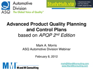 Advanced Product Quality Planning
and Control Plans
based on APQP 2nd Edition
Mark A. Morris
ASQ Automotive Division Webinar
February 8, 2012
mark@MandMconsulting.com
www.MandMconsulting.com
 