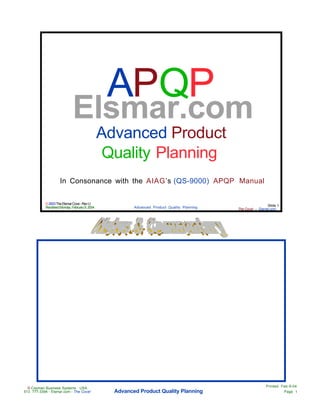APQP
                             Elsmar.com
                                               Advanced Product
                                                Quality Planning
                    In Consonance with the AIAG’s (QS-9000) APQP Manual

           © 2003 The Elsmar Cove - Rev U
                                                                                                              Slide 1
           Rendered Monday, February 9, 2004            Advanced Product Quality Planning   The Cove! -- Elsmar.com




                                                                                                             Printed Feb-9-04
  © Cayman Business Systems USA
513 777-3394 - Elsmar.com - The Cove!            Advanced Product Quality Planning                                      Page 1
 