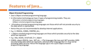 Features of Java…
Object Oriented Programming:
• Java is Object oriented programming language.
• In Information technology we have 2 types of programming models. They are:
i)Procedure oriented programming languages.
ii)Object oriented programming languages.
• ->Procedure oriented programming languages are those which will not provide security to
the data which is represented.
• Hence they are not recommended to develop internet applications.
• E.g.: C, PASCAL, COBOL, FOXPRO, etc.;
• -> Object oriented programming languages are those which provides security to the data
which we represent.
• E.g.: Ada, ALGOL, Small talk, C++, object-
• COBOL, object-PASCAL, Java, .NET etc.; ->The languages like Java and .NET provides 100%
security to the data which we represent, whereas other language like C++ may not be
providing 100% security. Hence the language cpp is not a pure object oriented
programming language.
10
 