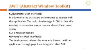 AWT (Abstract Window Toolkit)
CUI(Character User Interface):-
In this we use the characters or commands to interact with
the application. The main disadvantage in CUI is that the
user has to remember several commands and their correct
syntax
CUI is not user friendly.
GUI(Graphics User Interface):-
The environment where the user can interact with an
application through graphics or images is called GUI.
11
 