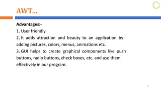 AWT…
Advantages:-
1. User friendly
2. It adds attraction and beauty to an application by
adding pictures, colors, menus, animations etc.
3. GUI helps to create graphical components like push
buttons, radio buttons, check boxes, etc. and use them
effectively in our program.
12
 