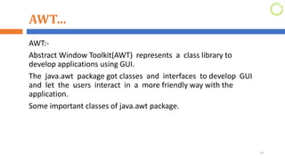 AWT…
AWT:-
Abstract Window Toolkit(AWT) represents a class library to
develop applications using GUI.
The java.awt package got classes and interfaces to develop GUI
and let the users interact in a more friendly way with the
application.
Some important classes of java.awt package.
13
 