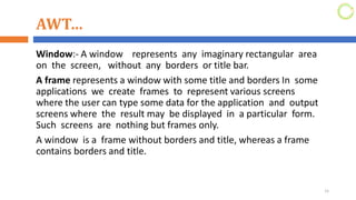 AWT…
Window:- A window represents any imaginary rectangular area
on the screen, without any borders or title bar.
A frame represents a window with some title and borders In some
applications we create frames to represent various screens
where the user can type some data for the application and output
screens where the result may be displayed in a particular form.
Such screens are nothing but frames only.
A window is a frame without borders and title, whereas a frame
contains borders and title.
15
 